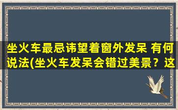 坐火车最忌讳望着窗外发呆 有何说法(坐火车发呆会错过美景？这是真的吗？)